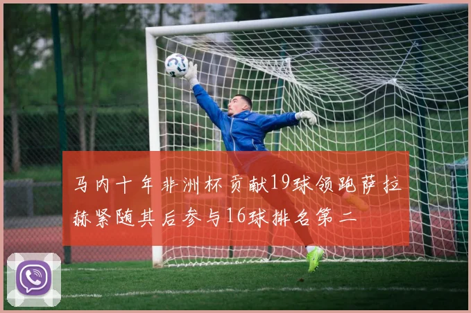 马内十年非洲杯贡献19球领跑萨拉赫紧随其后参与16球排名第二