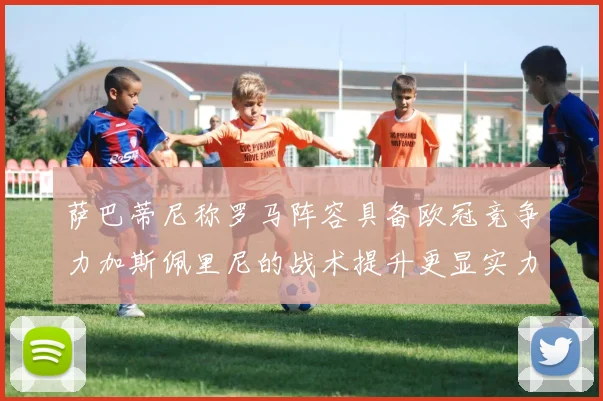 萨巴蒂尼称罗马阵容具备欧冠竞争力加斯佩里尼的战术提升更显实力