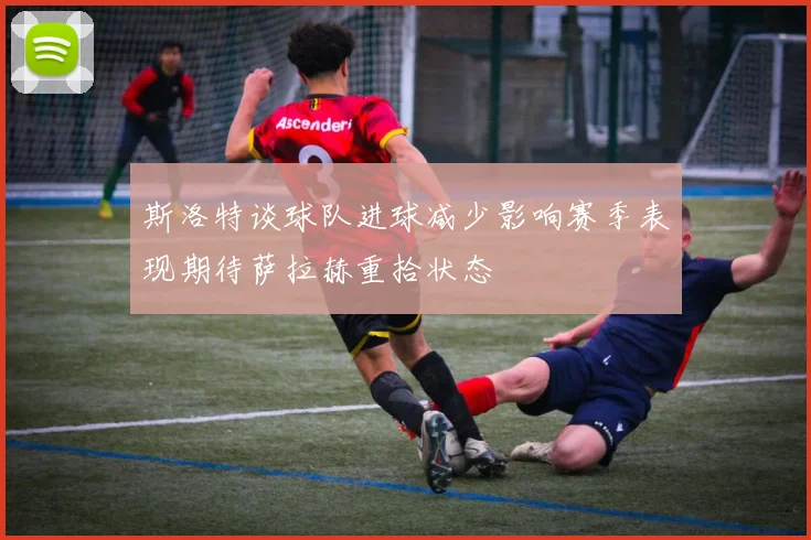 斯洛特谈球队进球减少影响赛季表现期待萨拉赫重拾状态