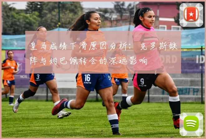 皇马成绩下滑原因分析：克罗斯缺阵与姆巴佩转会的深远影响