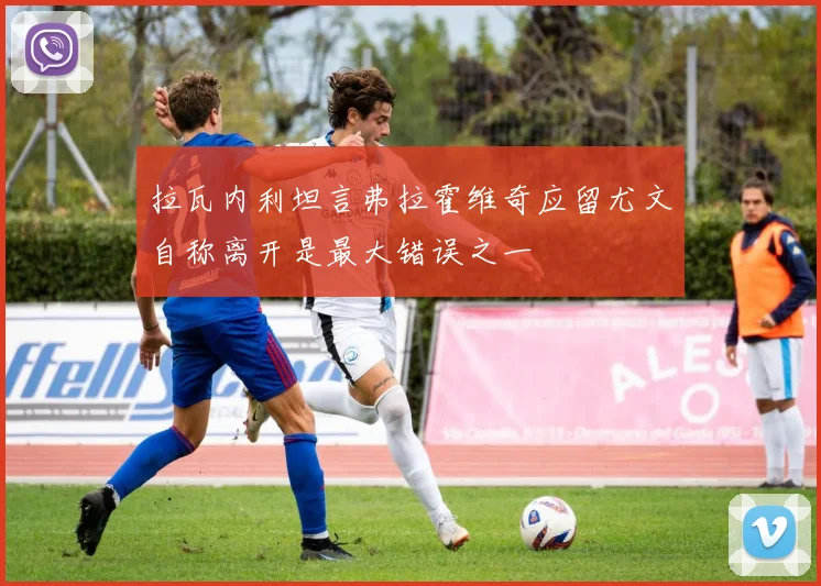 拉瓦内利坦言弗拉霍维奇应留尤文自称离开是最大错误之一