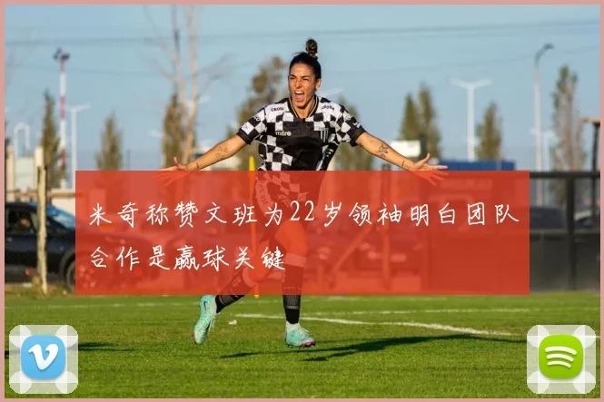 米奇称赞文班为22岁领袖明白团队合作是赢球关键