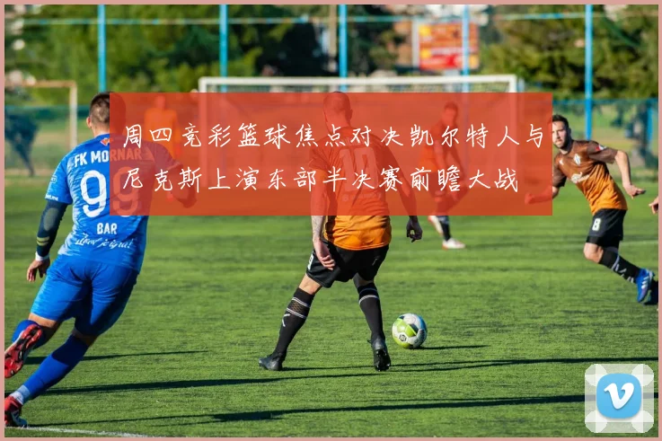 周四竞彩篮球焦点对决凯尔特人与尼克斯上演东部半决赛前瞻大战