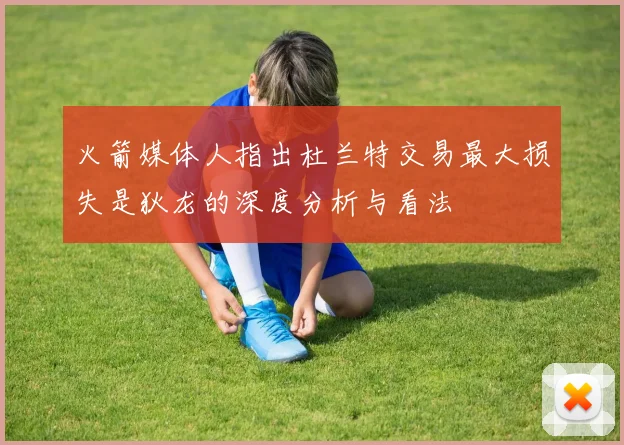 火箭媒体人指出杜兰特交易最大损失是狄龙的深度分析与看法