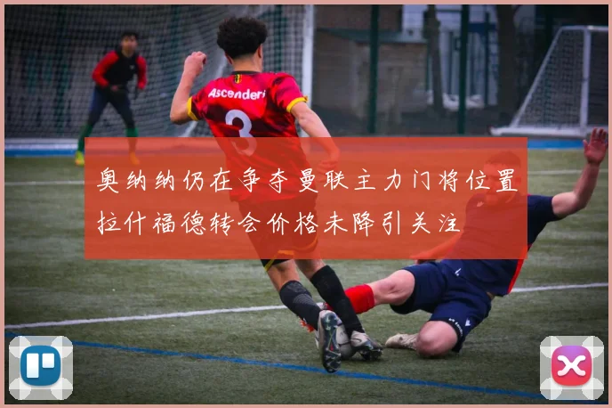 奥纳纳仍在争夺曼联主力门将位置拉什福德转会价格未降引关注