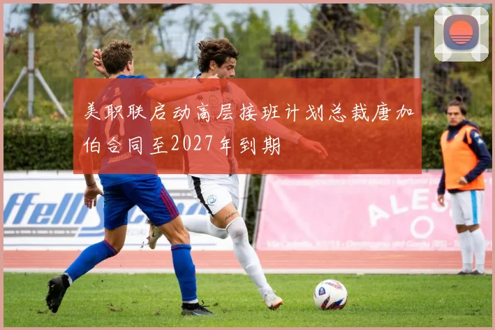 美职联启动高层接班计划总裁唐加伯合同至2027年到期