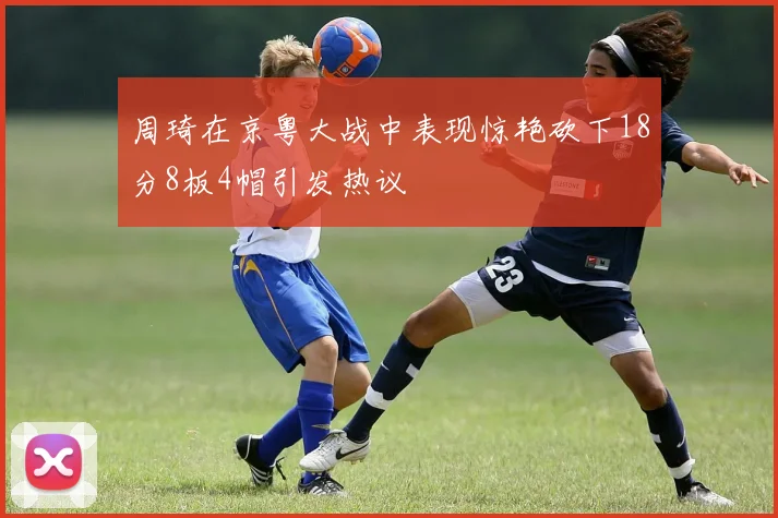 周琦在京粤大战中表现惊艳砍下18分8板4帽引发热议