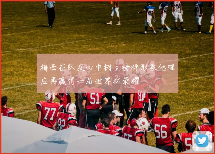 梅西在队友心中树立榜样形象他理应再赢得一届世界杯荣耀