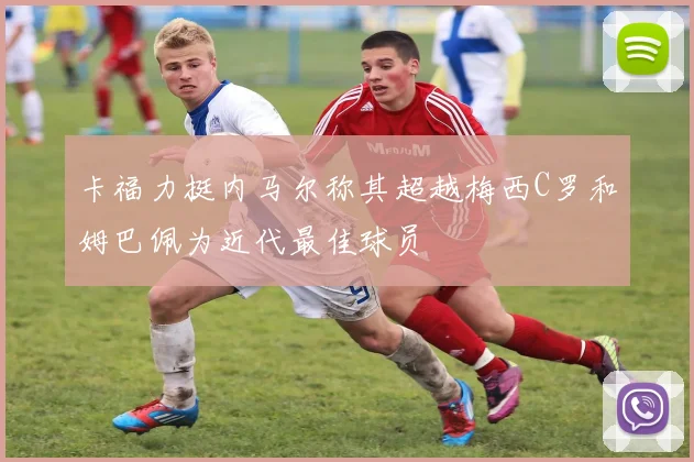 卡福力挺内马尔称其超越梅西C罗和姆巴佩为近代最佳球员