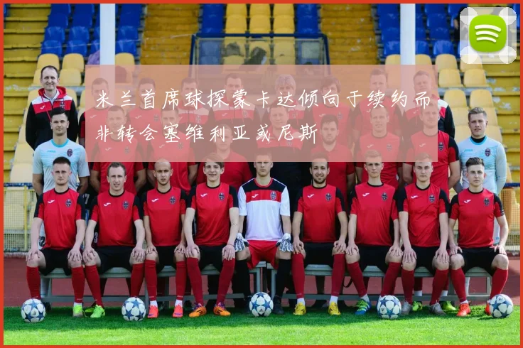 米兰首席球探蒙卡达倾向于续约而非转会塞维利亚或尼斯