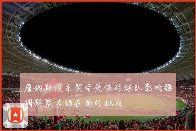 詹姆斯谈东契奇受伤对球队影响强调凝聚力仍在面对挑战