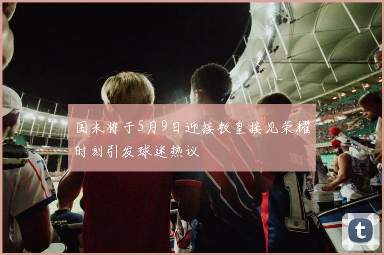 国米将于5月9日迎接教皇接见荣耀时刻引发球迷热议