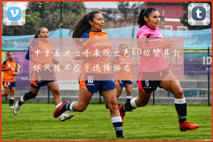 申京五次出手表现出色KD称赞其打球风格不在乎选择排名