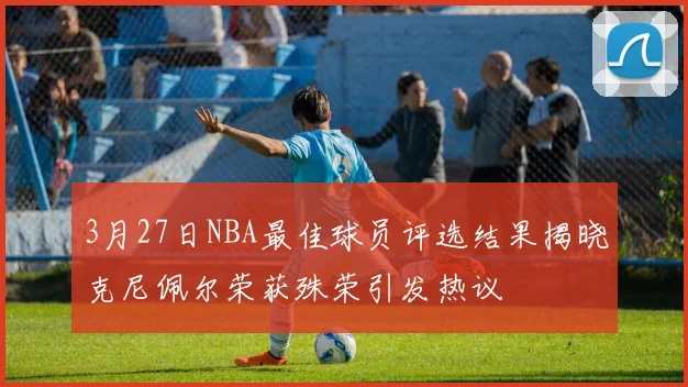 3月27日NBA最佳球员评选结果揭晓克尼佩尔荣获殊荣引发热议
