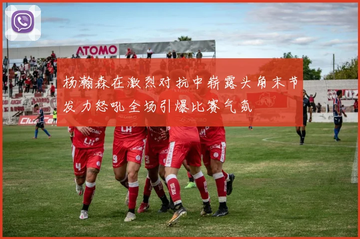 杨瀚森在激烈对抗中崭露头角末节发力怒吼全场引爆比赛气氛