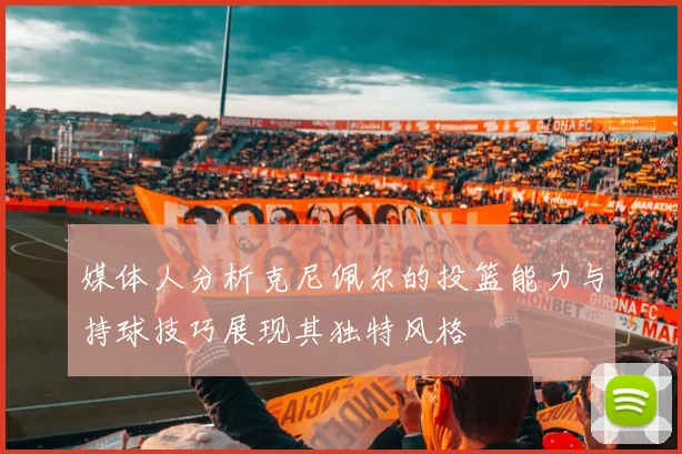 媒体人分析克尼佩尔的投篮能力与持球技巧展现其独特风格