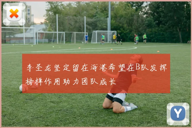 李圣龙坚定留在海港希望在B队发挥榜样作用助力团队成长