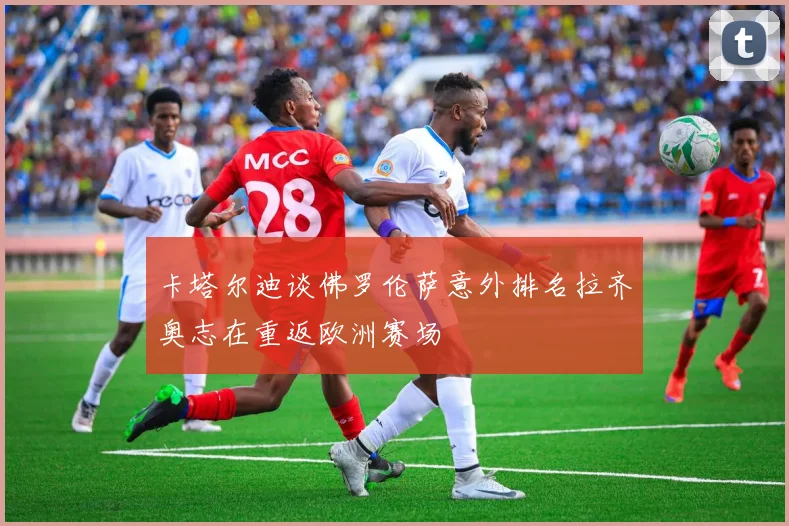 卡塔尔迪谈佛罗伦萨意外排名拉齐奥志在重返欧洲赛场