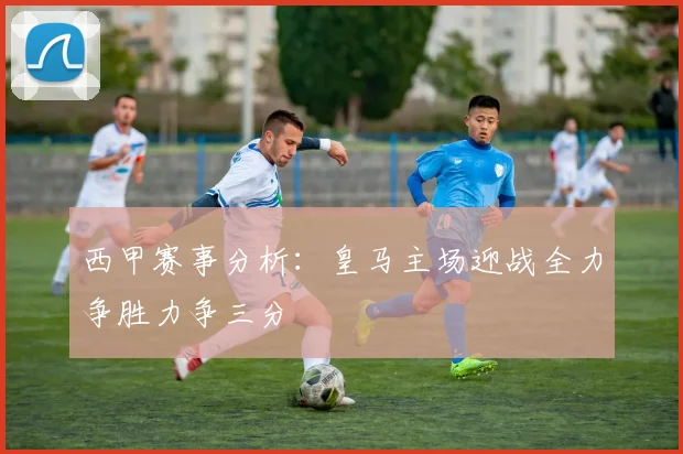 西甲赛事分析：皇马主场迎战全力争胜力争三分