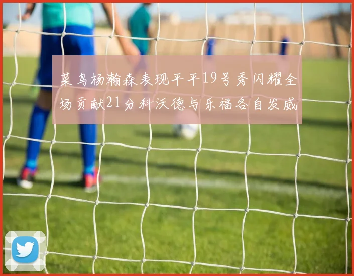 菜鸟杨瀚森表现平平19号秀闪耀全场贡献21分科沃德与乐福各自发威