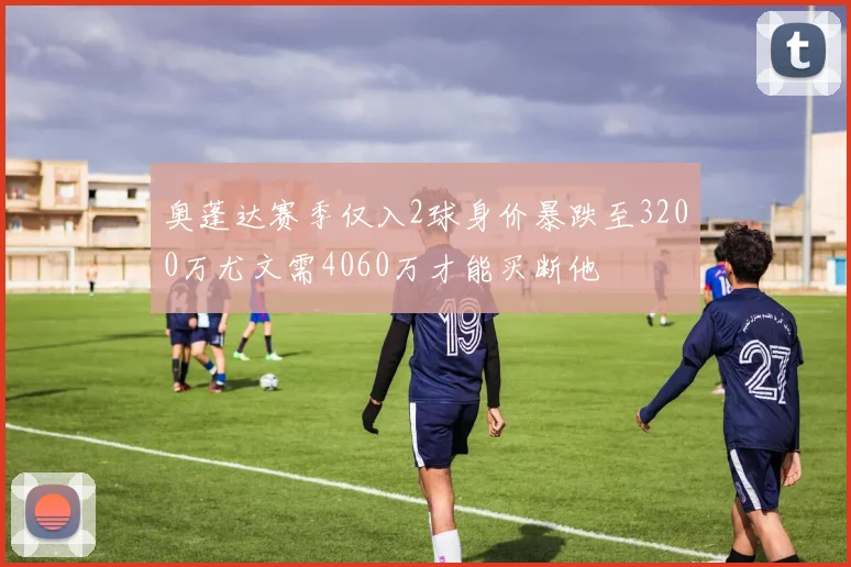 奥蓬达赛季仅入2球身价暴跌至3200万尤文需4060万才能买断他