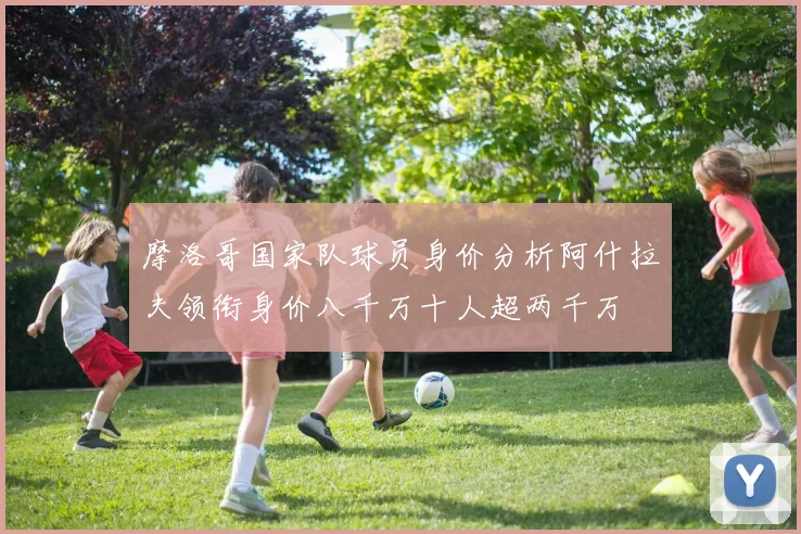 摩洛哥国家队球员身价分析阿什拉夫领衔身价八千万十人超两千万