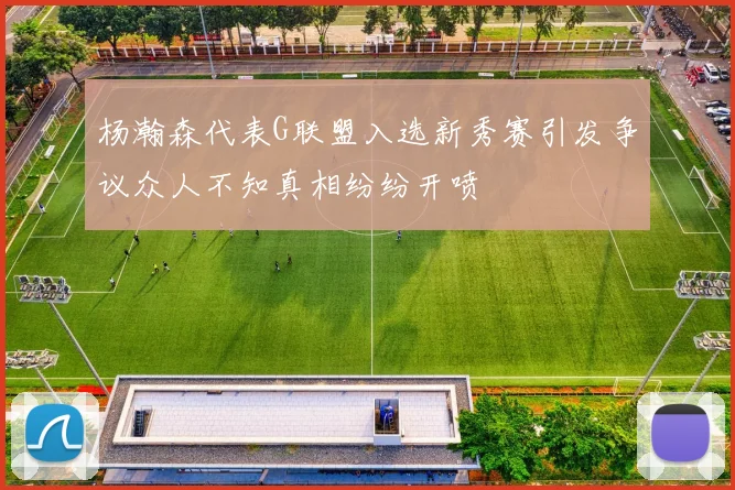 杨瀚森代表G联盟入选新秀赛引发争议众人不知真相纷纷开喷