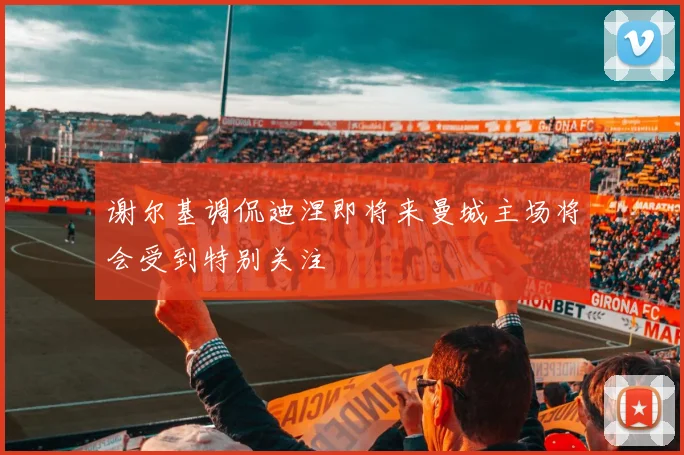 谢尔基调侃迪涅即将来曼城主场将会受到特别关注