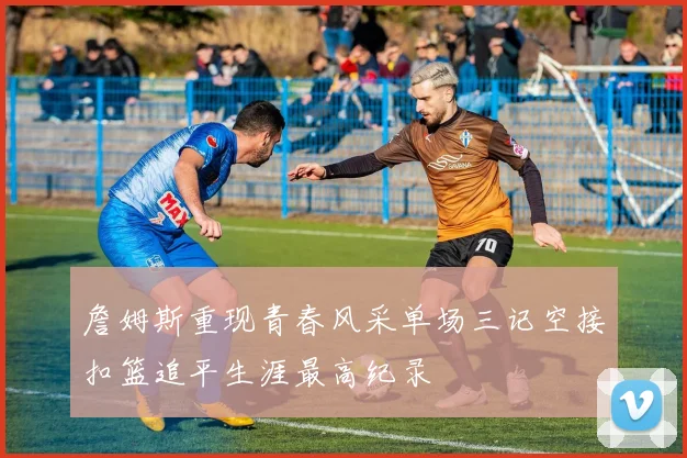 詹姆斯重现青春风采单场三记空接扣篮追平生涯最高纪录
