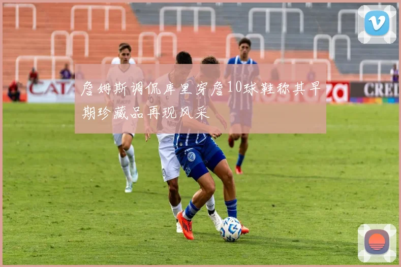 詹姆斯调侃库里穿詹10球鞋称其早期珍藏品再现风采