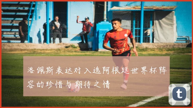 洛佩斯表达对入选阿根廷世界杯阵容的珍惜与期待之情