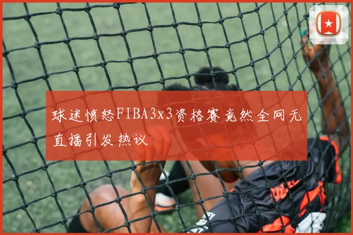 球迷愤怒FIBA3x3资格赛竟然全网无直播引发热议