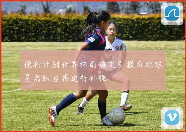 德科计划世界杯前确定引援目标球员离队后再进行补强