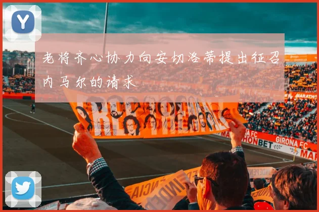 老将齐心协力向安切洛蒂提出征召内马尔的请求