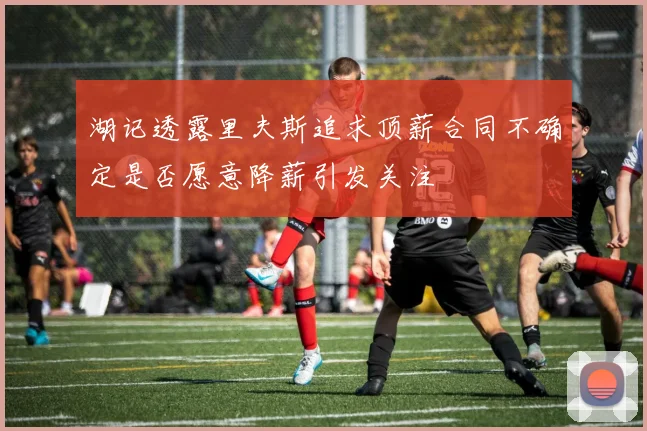 湖记透露里夫斯追求顶薪合同不确定是否愿意降薪引发关注